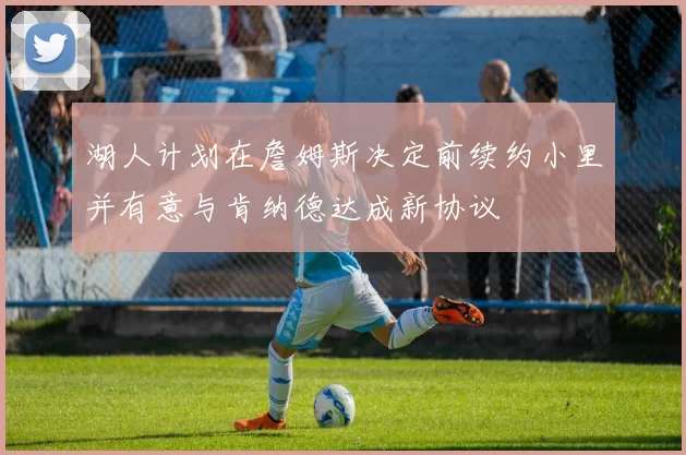湖人计划在詹姆斯决定前续约小里并有意与肯纳德达成新协议