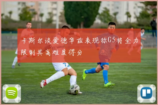 卡斯尔谈爱德华兹表现称G5将全力限制其高难度得分