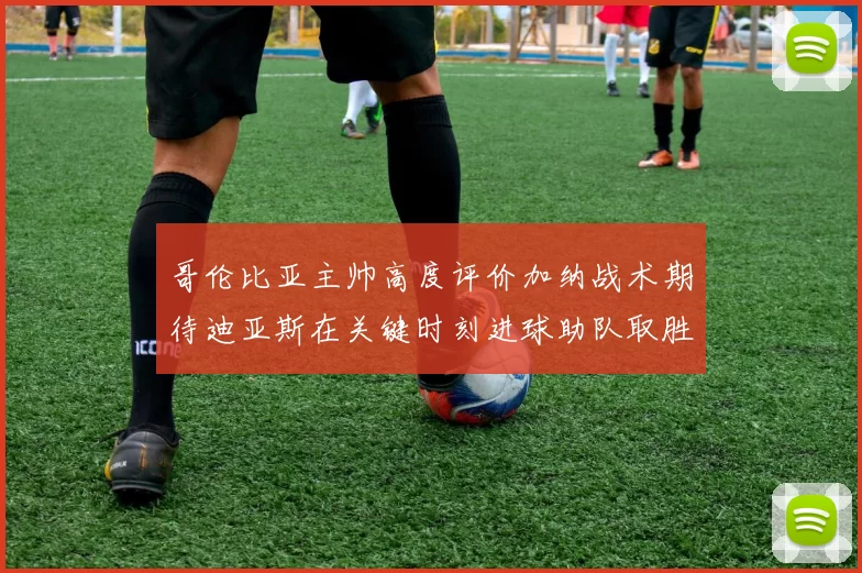哥伦比亚主帅高度评价加纳战术期待迪亚斯在关键时刻进球助队取胜