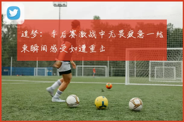 追梦：季后赛激战中无畏疲惫一结束瞬间感受如遭重击