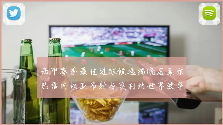 西甲赛季最佳进球候选揭晓居莱尔巴雷内切亚吊射与莫利纳世界波争辉