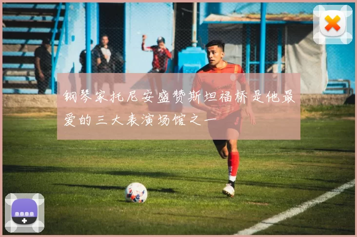 钢琴家托尼安盛赞斯坦福桥是他最爱的三大表演场馆之一