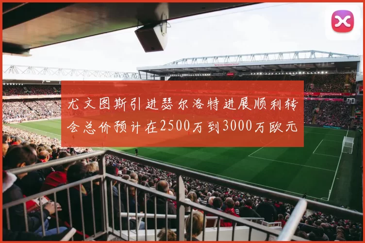 尤文图斯引进瑟尔洛特进展顺利转会总价预计在2500万到3000万欧元之间
