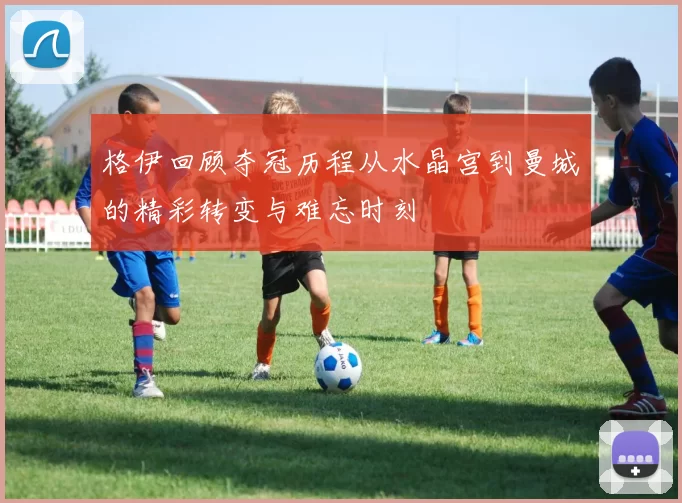格伊回顾夺冠历程从水晶宫到曼城的精彩转变与难忘时刻