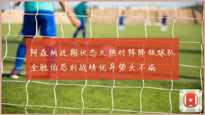 阿森纳近期状态火热对阵降级球队全胜伯恩利战绩优异势头不减